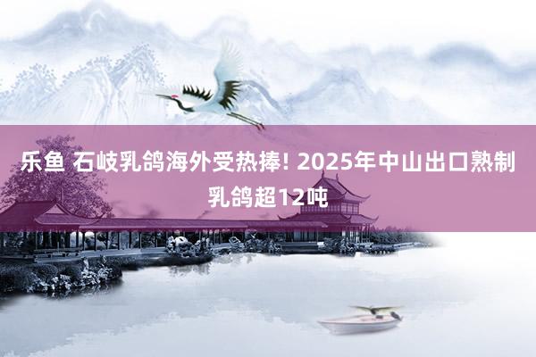 乐鱼 石岐乳鸽海外受热捧! 2025年中山出口熟制乳鸽超12吨
