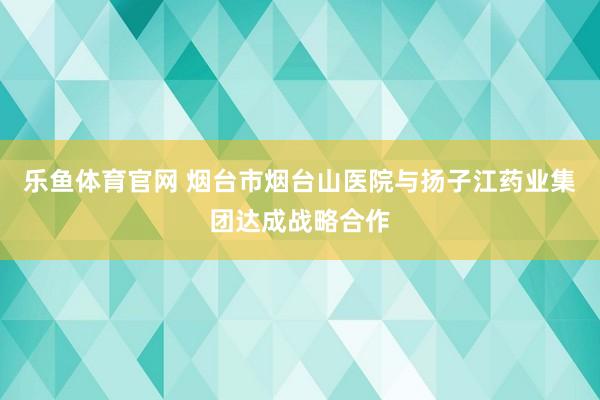 乐鱼体育官网 烟台市烟台山医院与扬子江药业集团达成战略合作