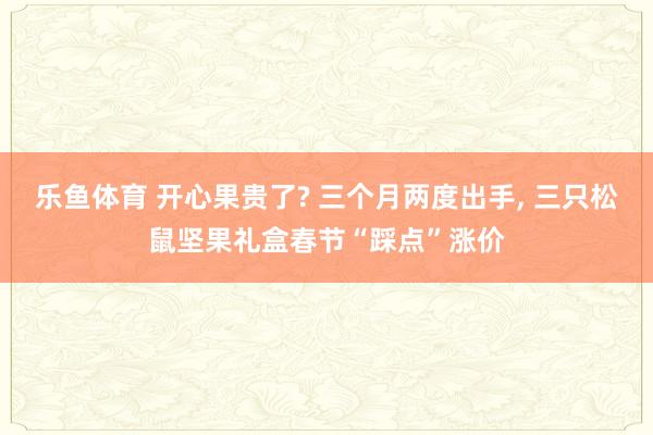 乐鱼体育 开心果贵了? 三个月两度出手， 三只松鼠坚果礼盒春节“踩点”涨价