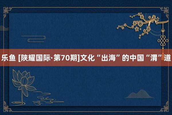 乐鱼 [陕耀国际·第70期]文化“出海”的中国“渭”道