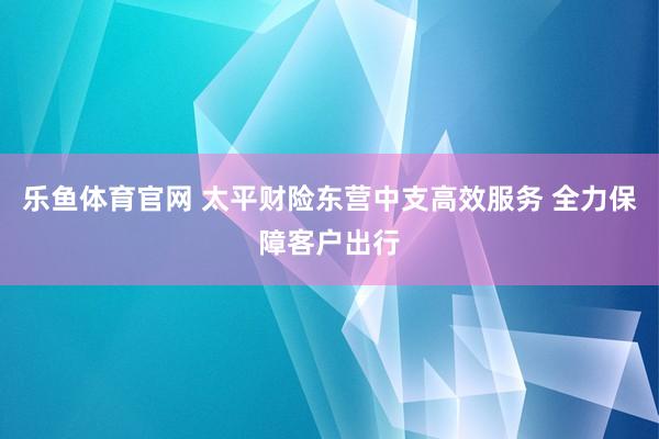 乐鱼体育官网 太平财险东营中支高效服务 全力保障客户出行