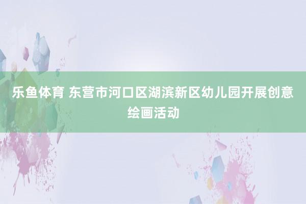 乐鱼体育 东营市河口区湖滨新区幼儿园开展创意绘画活动