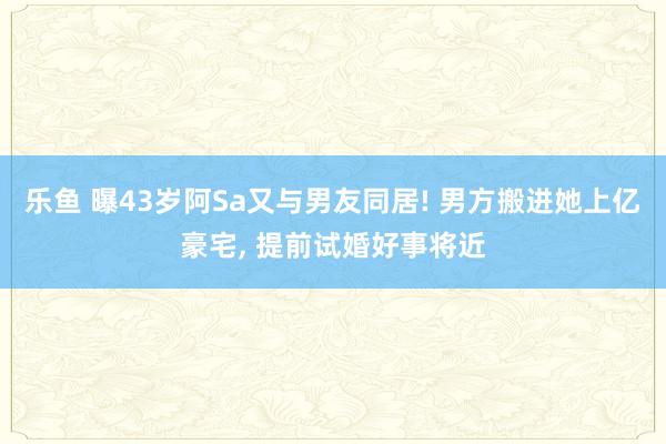 乐鱼 曝43岁阿Sa又与男友同居! 男方搬进她上亿豪宅， 提前试婚好事将近