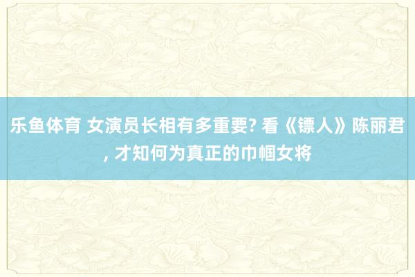 乐鱼体育 女演员长相有多重要? 看《镖人》陈丽君, 才知何为真正的巾帼女将