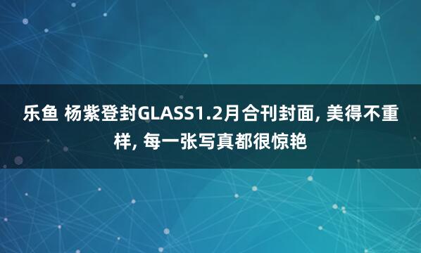 乐鱼 杨紫登封GLASS1.2月合刊封面， 美得不重样， 每一张写真都很惊艳