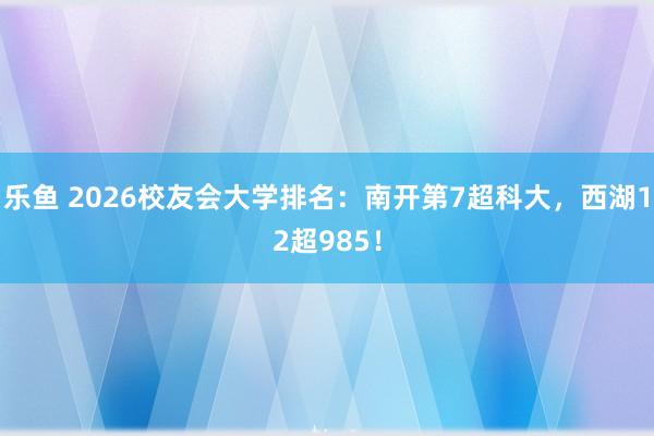 乐鱼 2026校友会大学排名：南开第7超科大，西湖12超985！