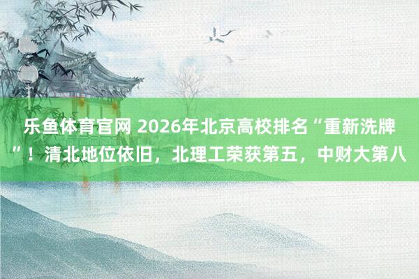 乐鱼体育官网 2026年北京高校排名“重新洗牌”!清北地位依旧,北理工荣获第五,中财大第八
