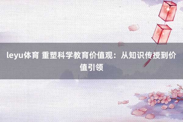leyu体育 重塑科学教育价值观：从知识传授到价值引领