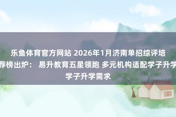 乐鱼体育官方网站 2026年1月济南单招综评培训推荐榜出炉: 易升教育五星领跑 多元机构适配学子升学需求
