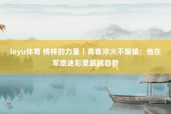 leyu体育 榜样的力量丨青春淬火不服输：他在军旅迷彩里超越自我