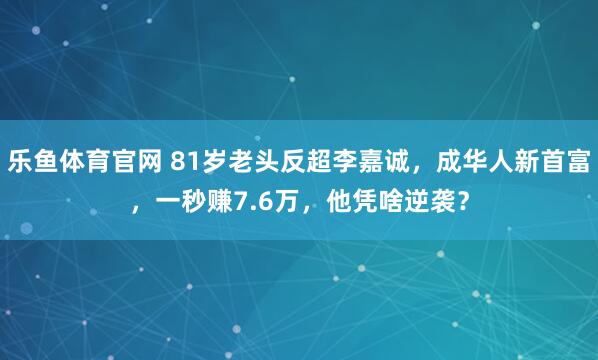 乐鱼体育官网 81岁老头反超李嘉诚,成华人新首富,一秒赚7.6万,他凭啥逆袭?