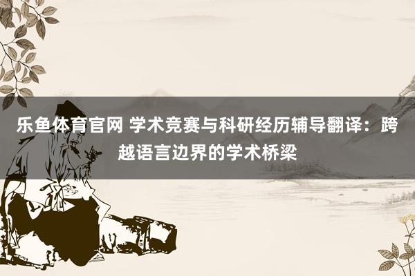 乐鱼体育官网 学术竞赛与科研经历辅导翻译：跨越语言边界的学术桥梁