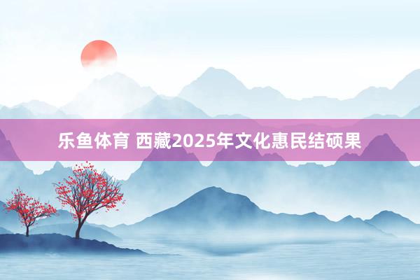 乐鱼体育 西藏2025年文化惠民结硕果