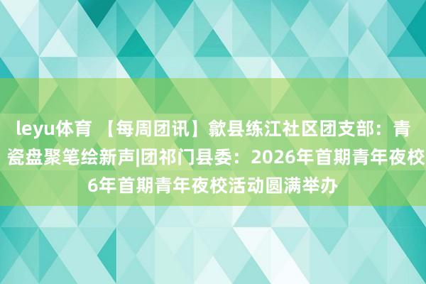 leyu体育 【每周团讯】歙县练江社区团支部：青花溢彩颂文明 瓷盘聚笔绘新声|团祁门县委：2026年首期青年夜校活动圆满举办
