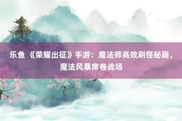 乐鱼 《荣耀出征》手游：魔法师高效刷怪秘籍，魔法风暴席卷战场