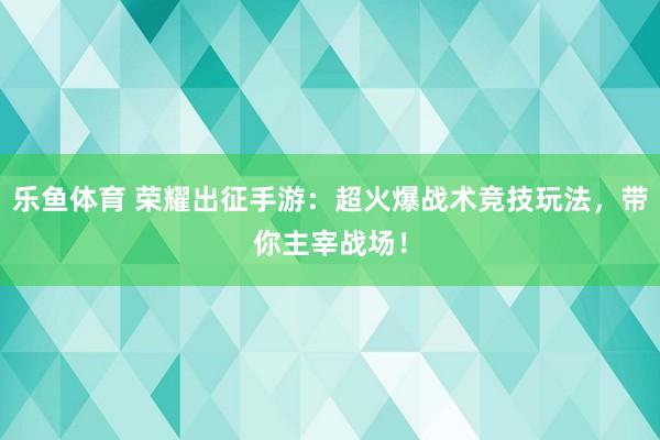 乐鱼体育 荣耀出征手游：超火爆战术竞技玩法，带你主宰战场！