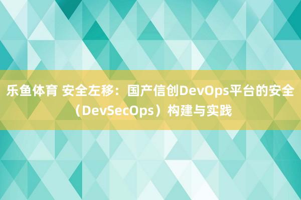乐鱼体育 安全左移：国产信创DevOps平台的安全（DevSecOps）构建与实践
