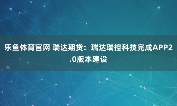 乐鱼体育官网 瑞达期货:瑞达瑞控科技完成APP2.0版本建设