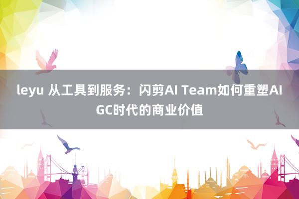 leyu 从工具到服务:闪剪AI Team如何重塑AIGC时代的商业价值
