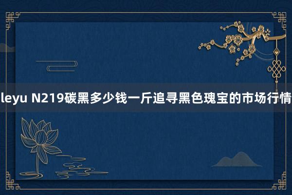 leyu N219碳黑多少钱一斤追寻黑色瑰宝的市场行情