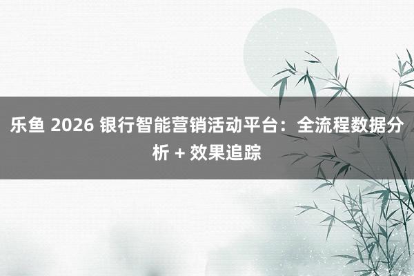 乐鱼 2026 银行智能营销活动平台:全流程数据分析 + 效果追踪