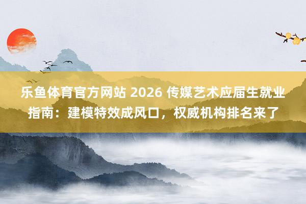 乐鱼体育官方网站 2026 传媒艺术应届生就业指南：建模特效成风口，权威机构排名来了
