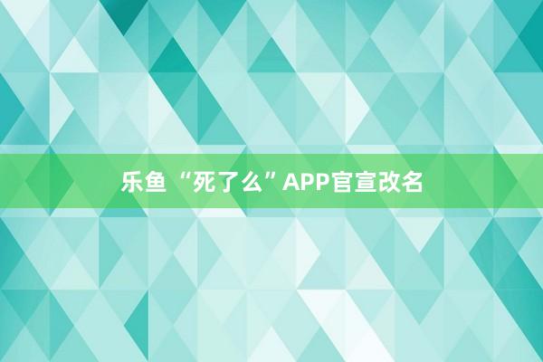 乐鱼 “死了么”APP官宣改名