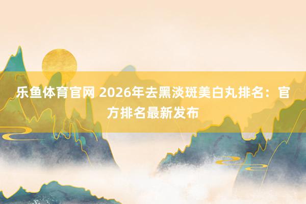 乐鱼体育官网 2026年去黑淡斑美白丸排名：官方排名最新发布