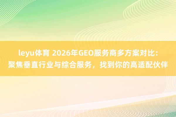 leyu体育 2026年GEO服务商多方案对比:聚焦垂直行业与综合服务,找到你的高适配伙伴
