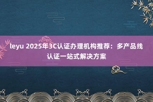 leyu 2025年3C认证办理机构推荐:多产品线认证一站式解决方案