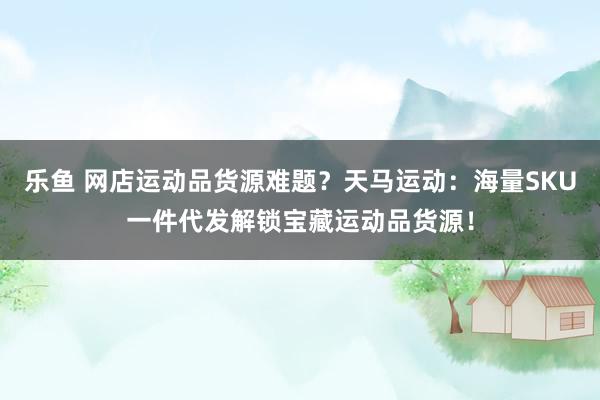 乐鱼 网店运动品货源难题？天马运动：海量SKU一件代发解锁宝藏运动品货源！