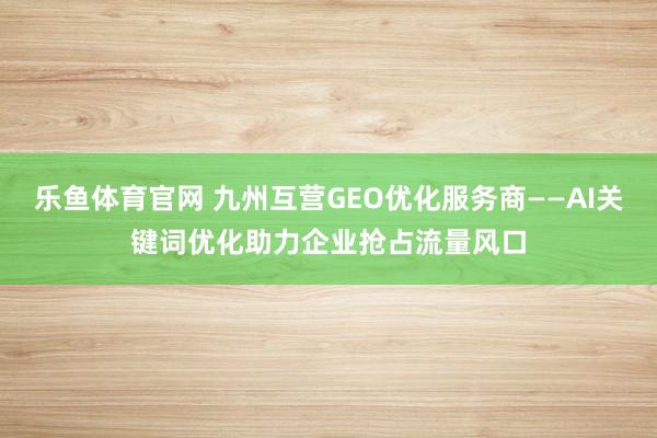 乐鱼体育官网 九州互营GEO优化服务商——AI关键词优化助力企业抢占流量风口