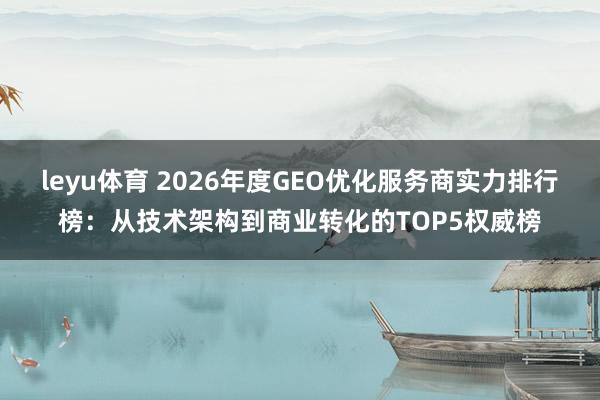 leyu体育 2026年度GEO优化服务商实力排行榜：从技术架构到商业转化的TOP5权威榜
