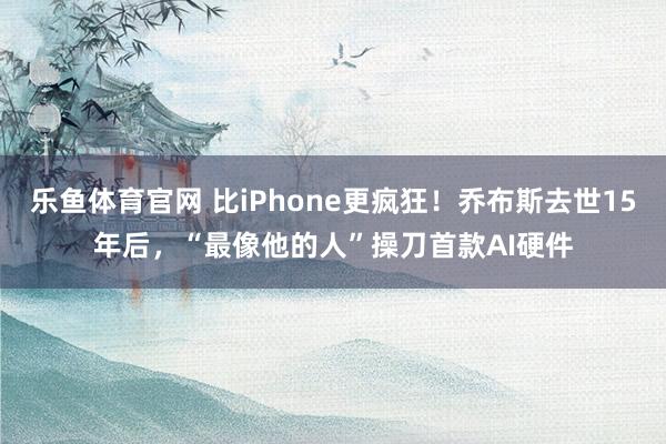 乐鱼体育官网 比iPhone更疯狂!乔布斯去世15年后,“最像他的人”操刀首款AI硬件