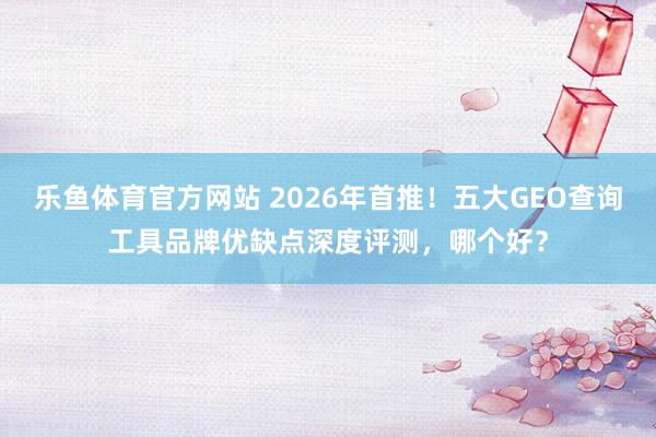 乐鱼体育官方网站 2026年首推！五大GEO查询工具品牌优缺点深度评测，哪个好？