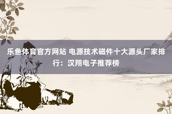 乐鱼体育官方网站 电源技术磁件十大源头厂家排行：汉翔电子推荐榜