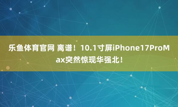 乐鱼体育官网 离谱！10.1寸屏iPhone17ProMax突然惊现华强北！