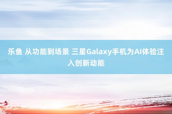 乐鱼 从功能到场景 三星Galaxy手机为AI体验注入创新动能