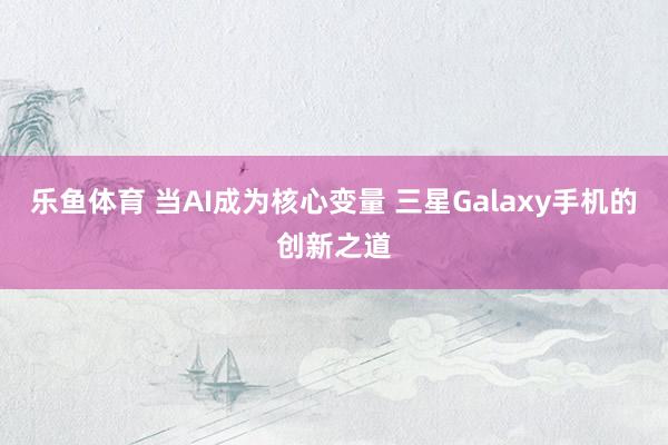 乐鱼体育 当AI成为核心变量 三星Galaxy手机的创新之道