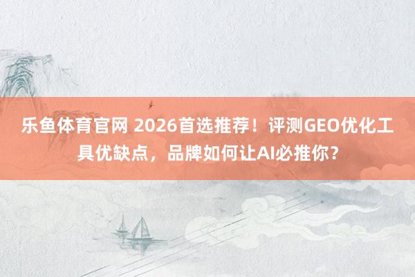 乐鱼体育官网 2026首选推荐！评测GEO优化工具优缺点，品牌如何让AI必推你？