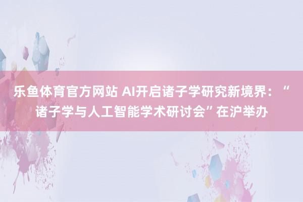 乐鱼体育官方网站 AI开启诸子学研究新境界:“诸子学与人工智能学术研讨会”在沪举办