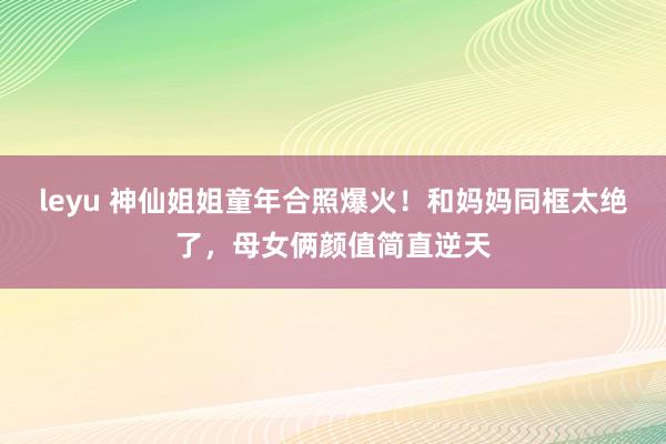 leyu 神仙姐姐童年合照爆火！和妈妈同框太绝了，母女俩颜值简直逆天
