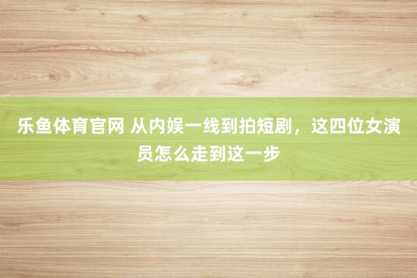 乐鱼体育官网 从内娱一线到拍短剧，这四位女演员怎么走到这一步