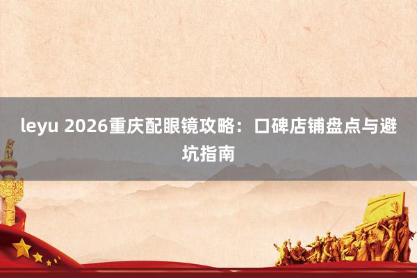 leyu 2026重庆配眼镜攻略：口碑店铺盘点与避坑指南