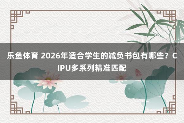 乐鱼体育 2026年适合学生的减负书包有哪些？CIPU多系列精准匹配
