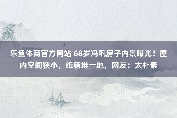 乐鱼体育官方网站 68岁冯巩房子内景曝光!屋内空间狭小,纸箱堆一地,网友:太朴素