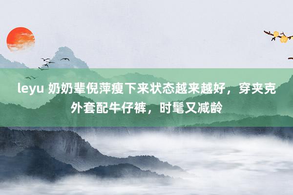 leyu 奶奶辈倪萍瘦下来状态越来越好，穿夹克外套配牛仔裤，时髦又减龄