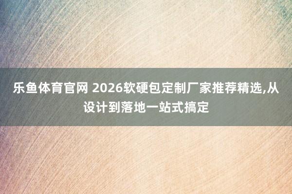 乐鱼体育官网 2026软硬包定制厂家推荐精选，从设计到落地一站式搞定