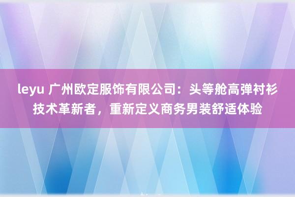 leyu 广州欧定服饰有限公司:头等舱高弹衬衫技术革新者,重新定义商务男装舒适体验