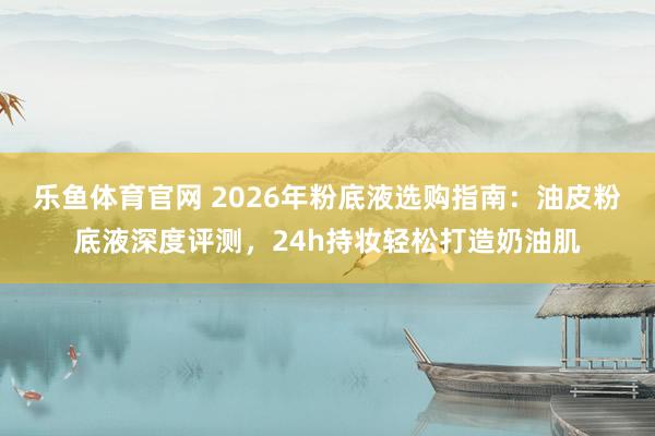 乐鱼体育官网 2026年粉底液选购指南：油皮粉底液深度评测，24h持妆轻松打造奶油肌